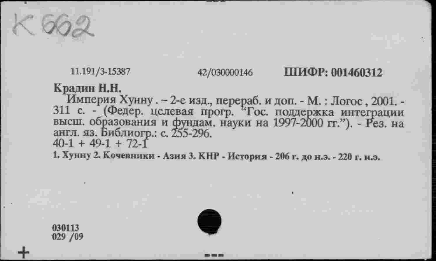 ﻿11.191/3-15387	42/030000146 ШИФР: 001460312
Крадин Н.Н.
Империя Хунну. - 2-е изд., перераб. и доп. - М. : Логос, 2001. -311 с. - (Федер, целевая прогр. !Тос. поддержка интеграции высш, образования и фундам. науки на 1997-2000 гг.”). - Рез. на англ. яз. Библиогр.: с. 255-296. 40-1 + 49-1 + 72-1
1. Хунну 2. Кочевники - Азия 3. КНР - История - 206 г. до н.э. - 220 г. н.э.
030113
029 /09